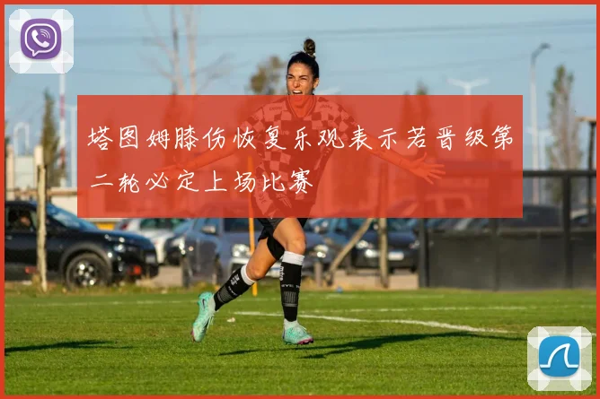 塔图姆膝伤恢复乐观表示若晋级第二轮必定上场比赛