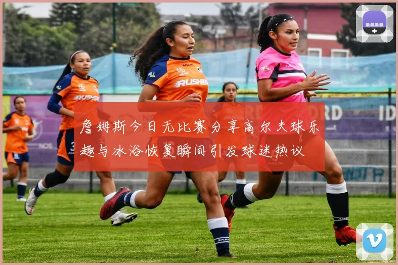 詹姆斯今日无比赛分享高尔夫球乐趣与冰浴恢复瞬间引发球迷热议