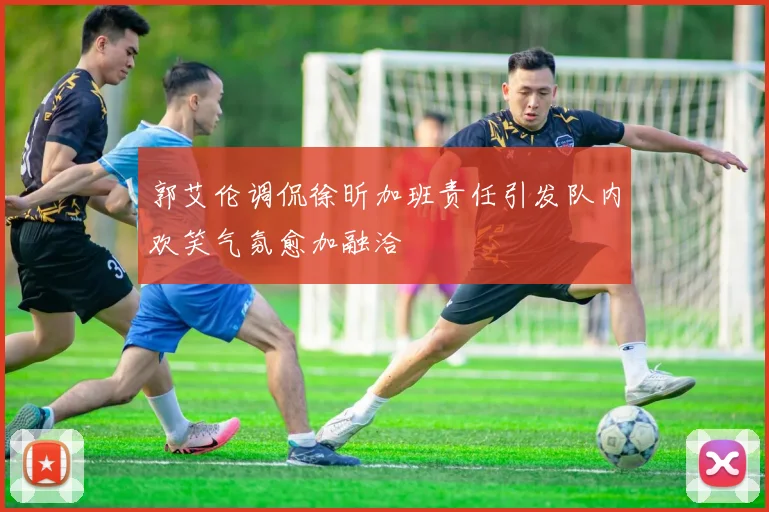 郭艾伦调侃徐昕加班责任引发队内欢笑气氛愈加融洽