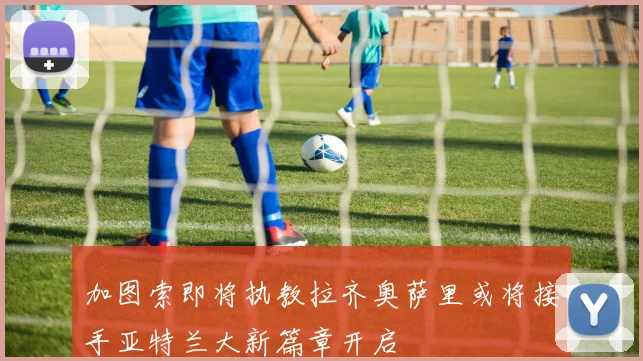 加图索即将执教拉齐奥萨里或将接手亚特兰大新篇章开启
