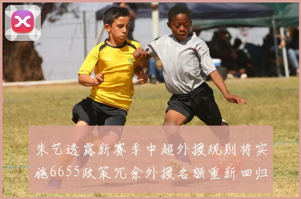 朱艺透露新赛季中超外援规则将实施6655政策冗余外援名额重新回归球队配置