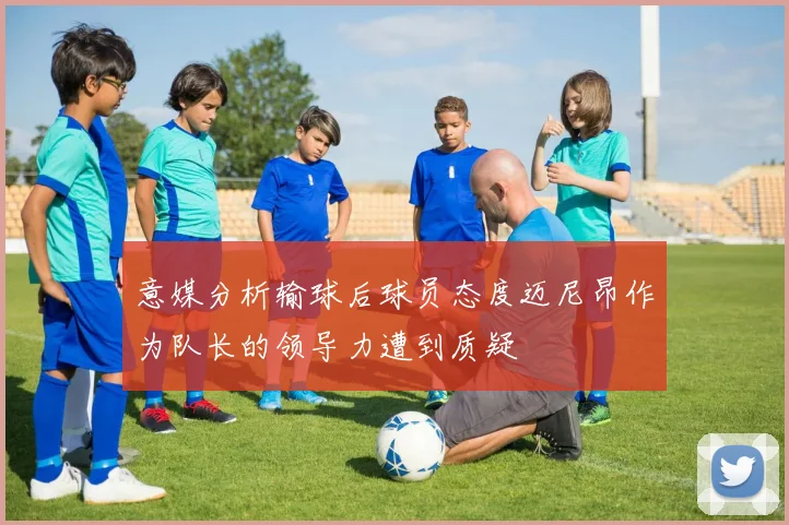 意媒分析输球后球员态度迈尼昂作为队长的领导力遭到质疑