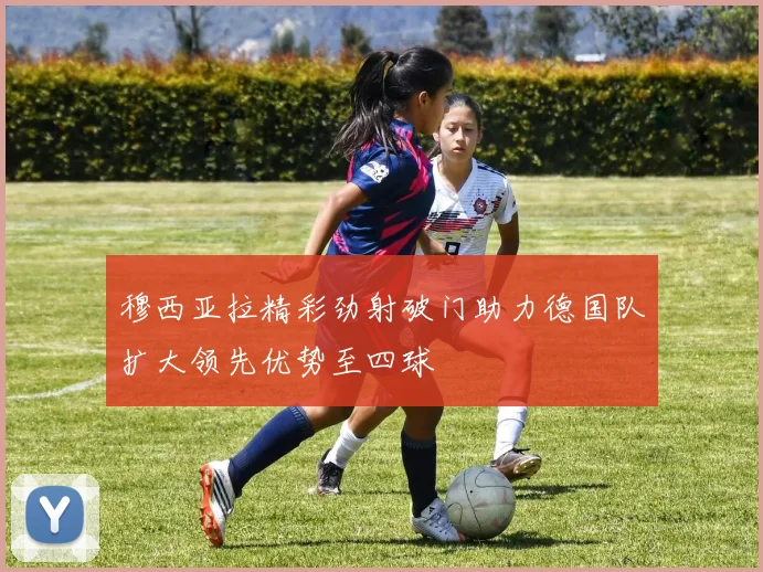 穆西亚拉精彩劲射破门助力德国队扩大领先优势至四球