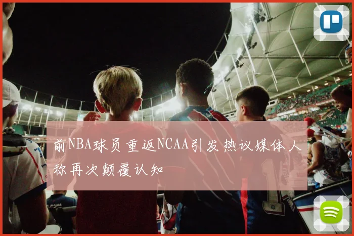前NBA球员重返NCAA引发热议媒体人称再次颠覆认知