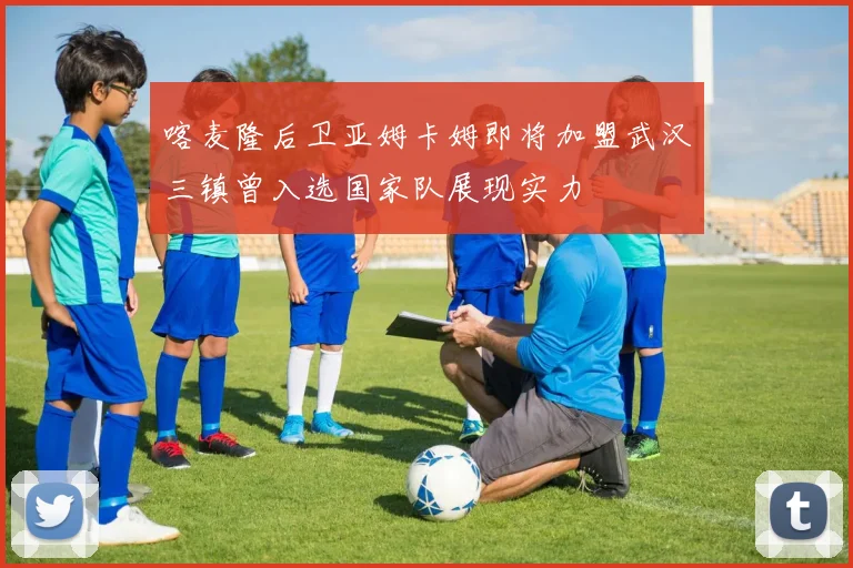 喀麦隆后卫亚姆卡姆即将加盟武汉三镇曾入选国家队展现实力