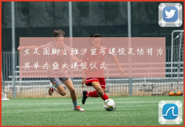 女足国脚古雅沙宣布退役足协将为其举办盛大退役仪式