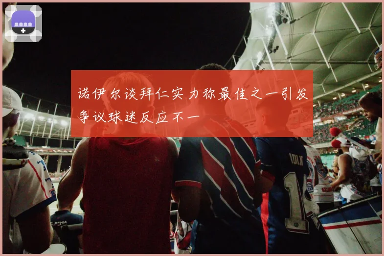 诺伊尔谈拜仁实力称最佳之一引发争议球迷反应不一