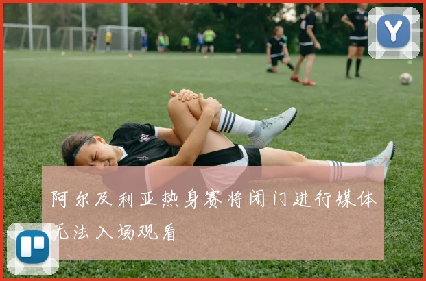 阿尔及利亚热身赛将闭门进行媒体无法入场观看