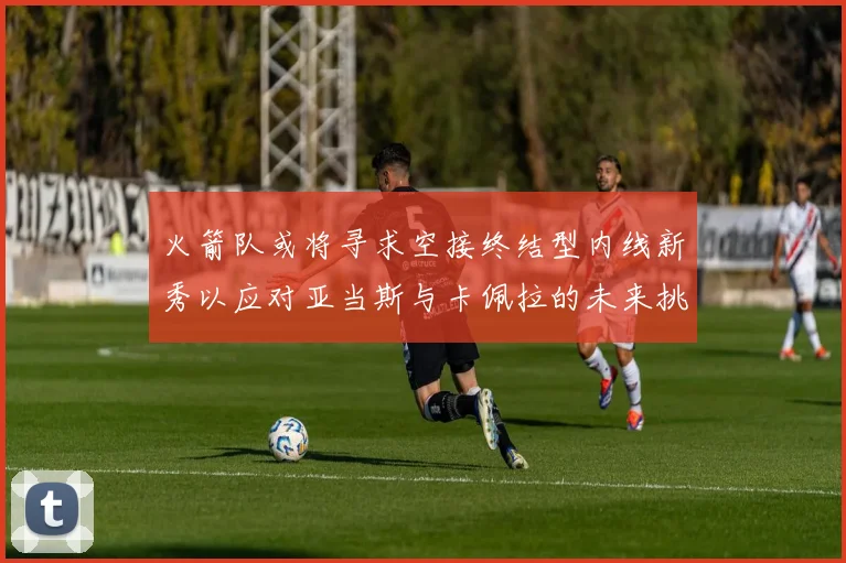 火箭队或将寻求空接终结型内线新秀以应对亚当斯与卡佩拉的未来挑战