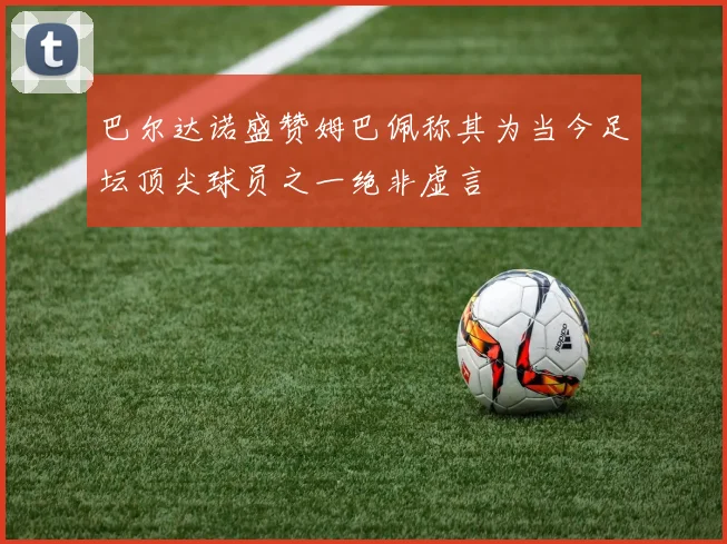 巴尔达诺盛赞姆巴佩称其为当今足坛顶尖球员之一绝非虚言