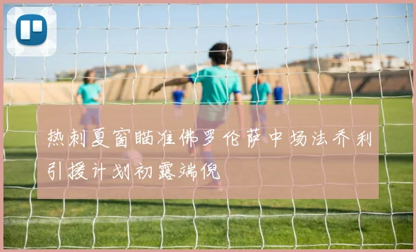 热刺夏窗瞄准佛罗伦萨中场法乔利引援计划初露端倪