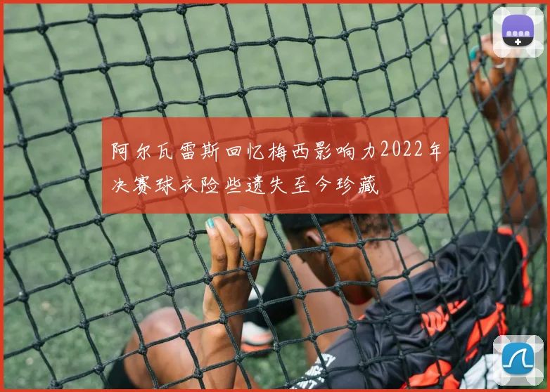 阿尔瓦雷斯回忆梅西影响力2022年决赛球衣险些遗失至今珍藏