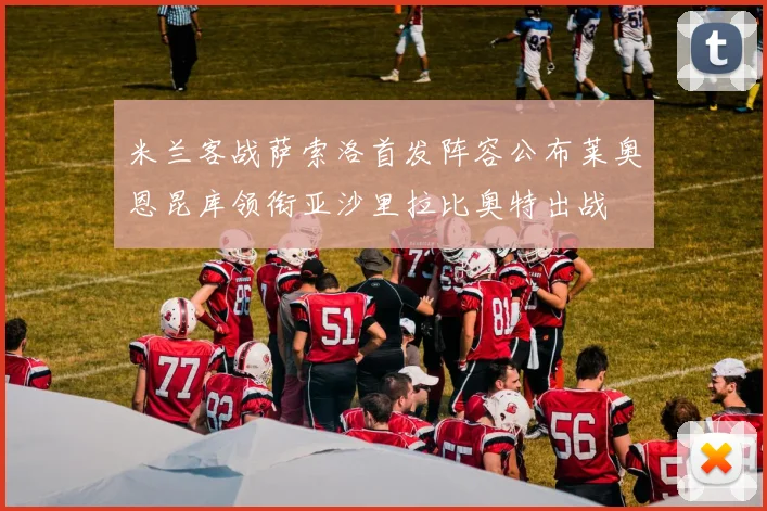 米兰客战萨索洛首发阵容公布莱奥恩昆库领衔亚沙里拉比奥特出战