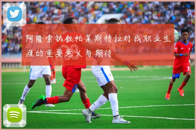 阿隆索执教帕莱斯特拉对我职业生涯的重要意义与期待