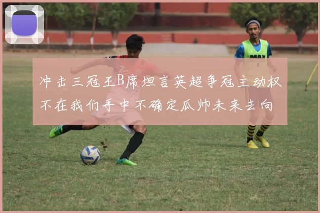 冲击三冠王B席坦言英超争冠主动权不在我们手中不确定瓜帅未来去向
