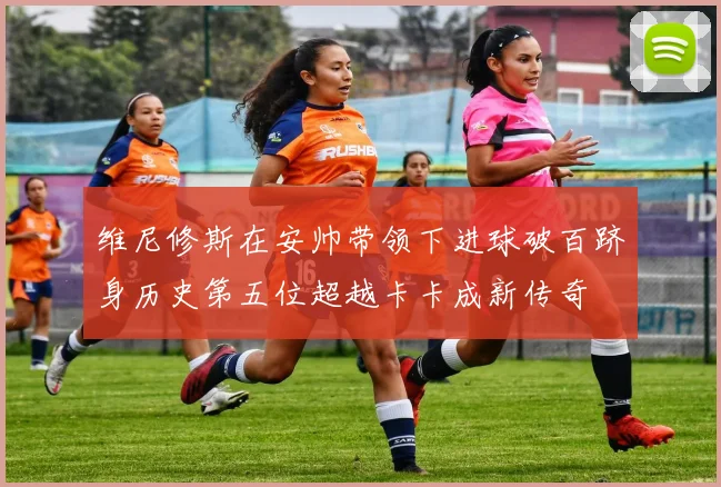 维尼修斯在安帅带领下进球破百跻身历史第五位超越卡卡成新传奇