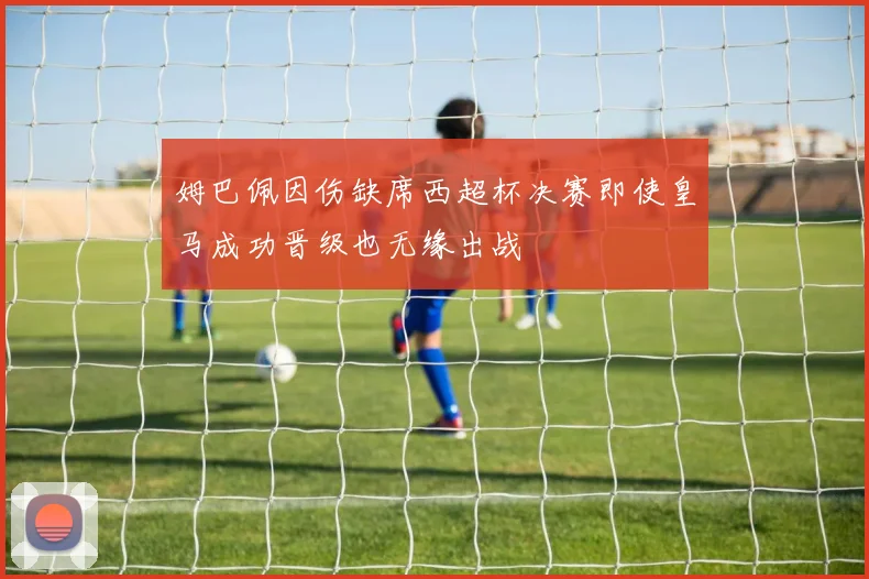 姆巴佩因伤缺席西超杯决赛即使皇马成功晋级也无缘出战