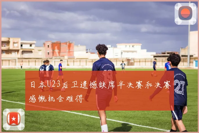 日本U23后卫遗憾缺席半决赛和决赛感慨机会难得