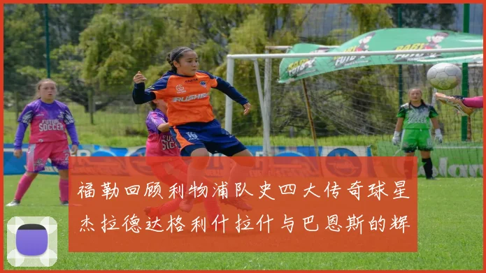 福勒回顾利物浦队史四大传奇球星杰拉德达格利什拉什与巴恩斯的辉煌成就