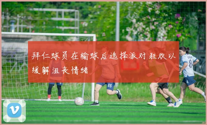 拜仁球员在输球后选择派对狂欢以缓解沮丧情绪