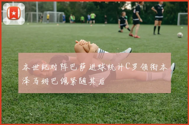 本世纪对阵巴萨进球统计C罗领衔本泽马姆巴佩紧随其后
