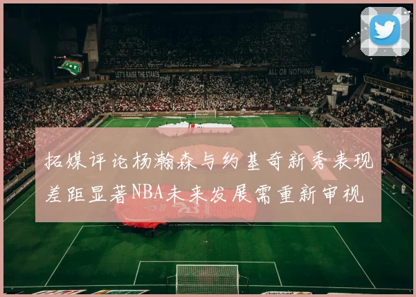 拓媒评论杨瀚森与约基奇新秀表现差距显著NBA未来发展需重新审视